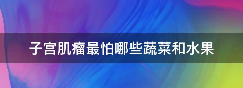 子宫肌瘤患者揭秘:最怕的四种蔬菜和三种水果