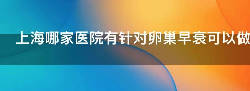 上海哪家医院有针对卵巢早衰可以做试管的