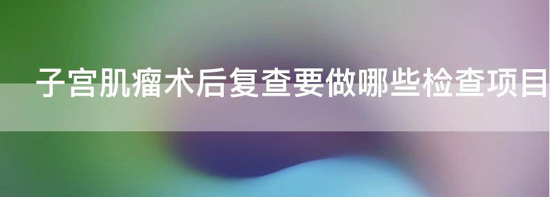 热议!子宫肌瘤术后复查要做哪些检查,如何做到有效治疗
