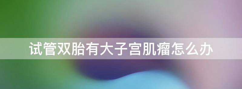 分享双胞胎有子宫肌瘤怎么办,何时是最佳治疗时期?