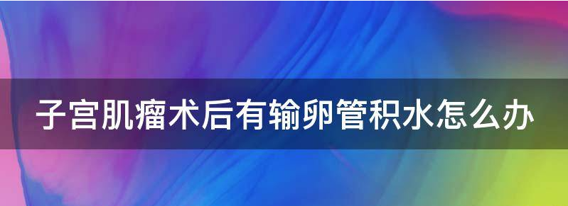 教你子宫肌瘤术后有输卵管积水正常吗?