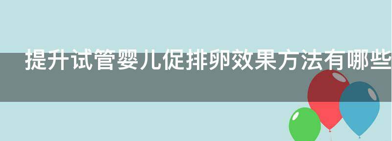 揭秘提升试管婴儿促排卵效果方法有哪些,如何提高卵泡质量