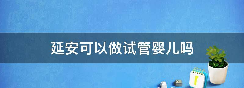 延安做试管婴儿胚胎移植技术比较好的三甲医院是哪个