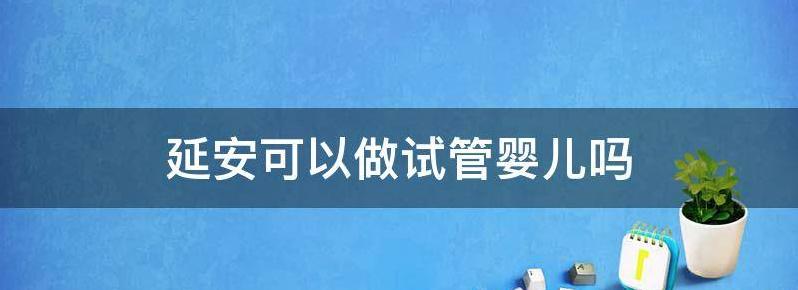  延安做试管婴儿胚胎移植技术比较好的三甲医院是哪个