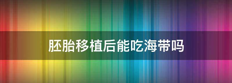 别再乱传了!胚胎移植后不仅能吃海带还好处多多