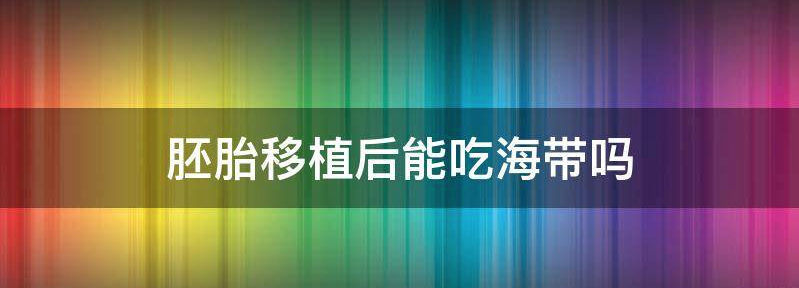 别再乱传了！胚胎移植后不仅能吃海带还好处多多