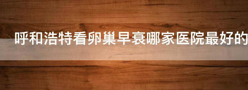 揭秘呼和浩特市看卵巢早衰哪个医院好?