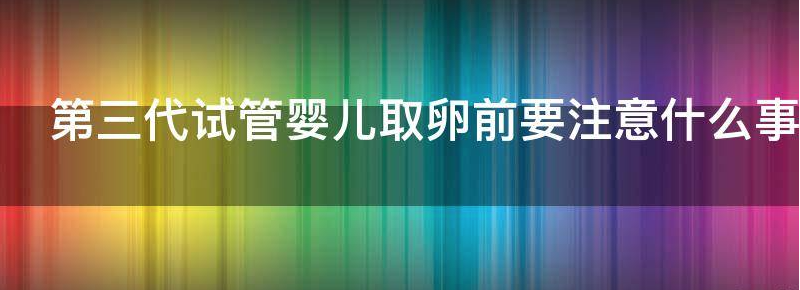 浅谈第三代试管婴儿取卵前要注意什么问题