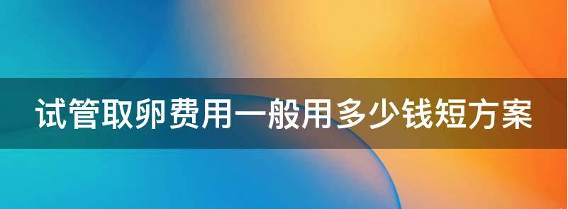 揭开试管取卵短方案费用一般用多少钱?