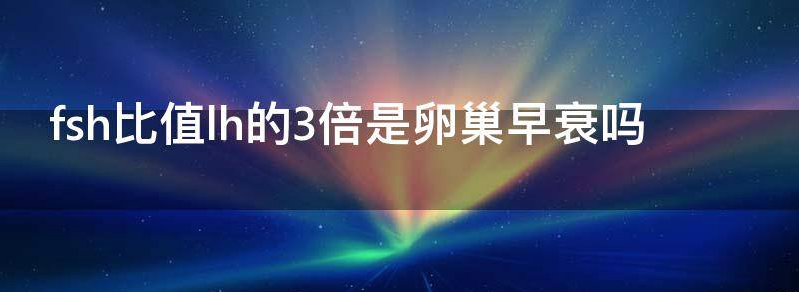 关于fsh比值lh的3倍是卵巢早衰吗?