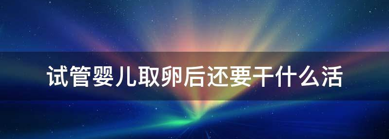 实用试管婴儿取卵后要注意些什么?