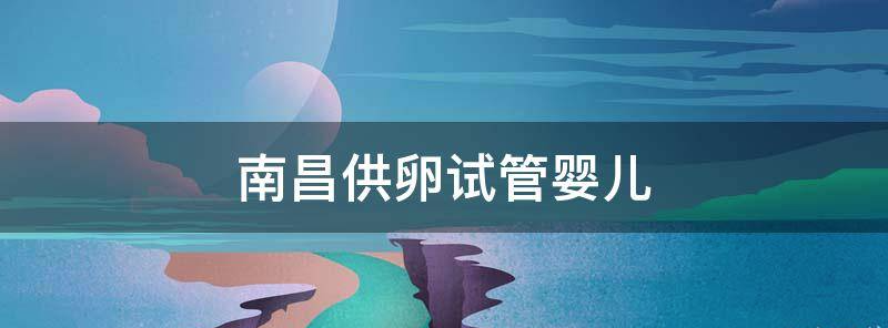 2023南昌哪家试管私立医院有供卵技术