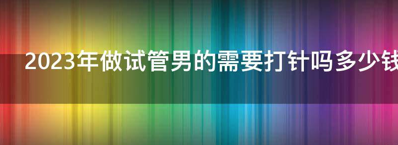 2023年做试管男的需要打针吗多少钱？