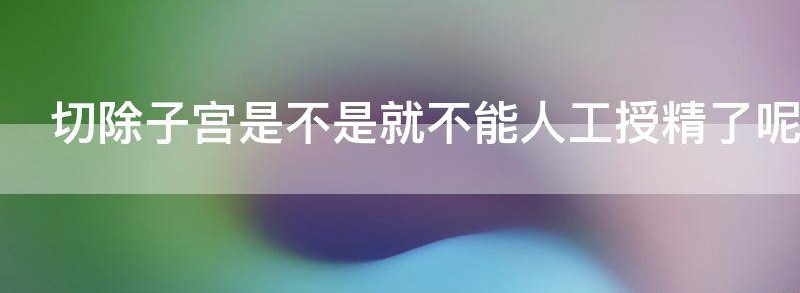 切除子宫是不是就不能人工授精了