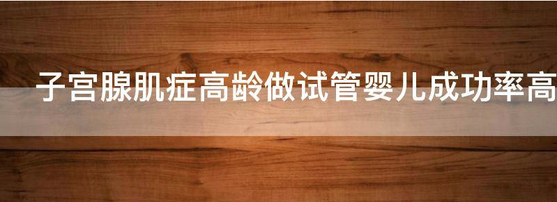 子宫腺肌症高龄做试管婴儿成功率?