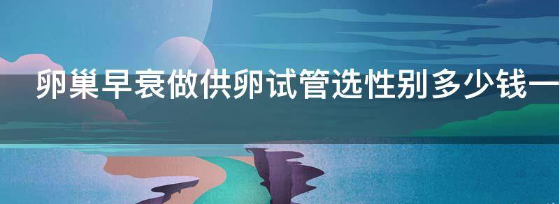 卵巢早衰做供卵试管选性别多少钱