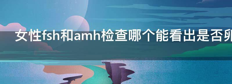 女性FSH和AMH检查哪个能看出是否卵巢早衰?