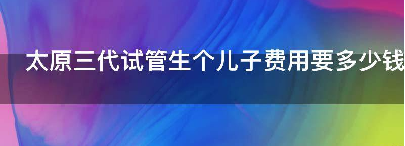 太原三代试管生个儿子费用要多少钱