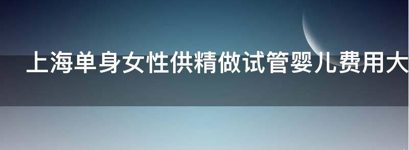 上海单身女性供精做试管婴儿费用大约多少钱