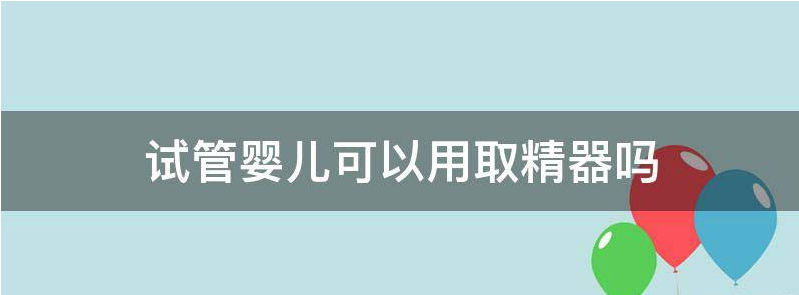 浅谈试管婴儿可以用取精器吗?