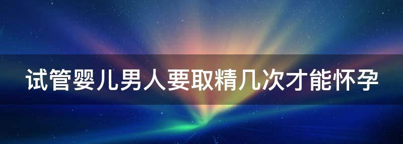 关于试管婴儿男人要取精几次才能怀孕