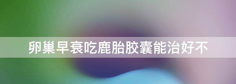 卵巢早衰吃鹿胎胶囊有用吗