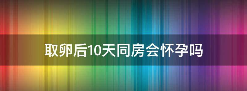 浅析取卵后10天同房会怀孕吗有影响吗