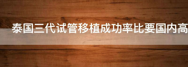 泰国三代试管移植成功率比要国内高一些吗
