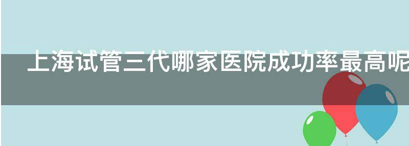 评论上海三代试管婴儿哪个医院成功率最高