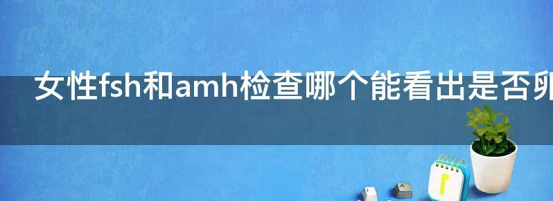 女性FSH和AMH检查哪个能看出是否卵巢早衰
