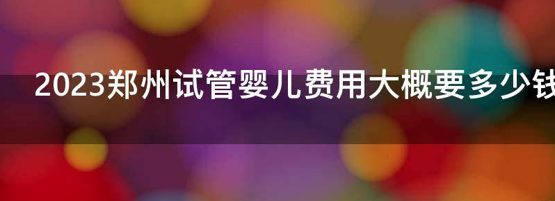 2023郑州试管婴儿费用大概要多少钱