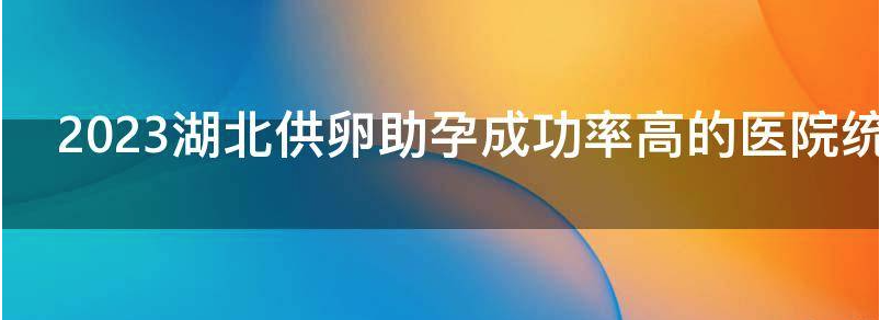 2023湖北供卵助孕成功率高的医院统计