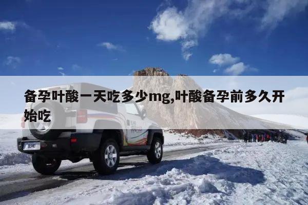 备孕叶酸一天吃多少mg,叶酸备孕前多久开始吃