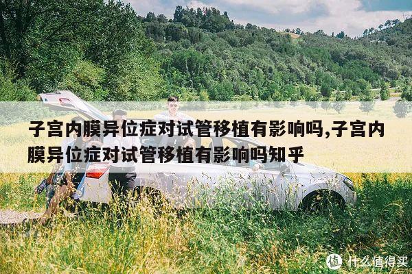 子宫内膜异位症对试管移植有影响吗,子宫内膜异位症对试管移植有影响吗知乎