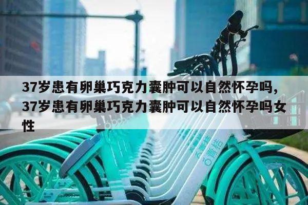 37岁患有卵巢巧克力囊肿可以自然怀孕吗,37岁患有卵巢巧克力囊肿可以自然怀孕吗女性