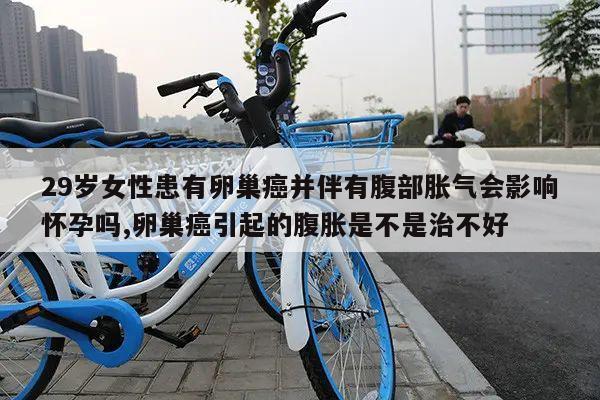 29岁女性患有卵巢癌并伴有腹部胀气会影响怀孕吗,卵巢癌引起的腹胀是不是治不好