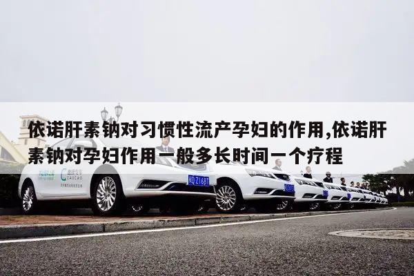 依诺肝素钠对习惯性流产孕妇的作用,依诺肝素钠对孕妇作用一般多长时间一个疗程