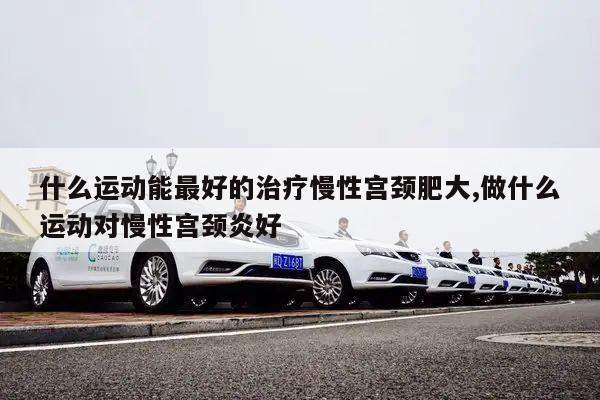 什么运动能最好的治疗慢性宫颈肥大,做什么运动对慢性宫颈炎好
