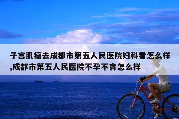 子宫肌瘤去成都市第五人民医院妇科看怎么样,成都市第五人民医院不孕不育怎么样