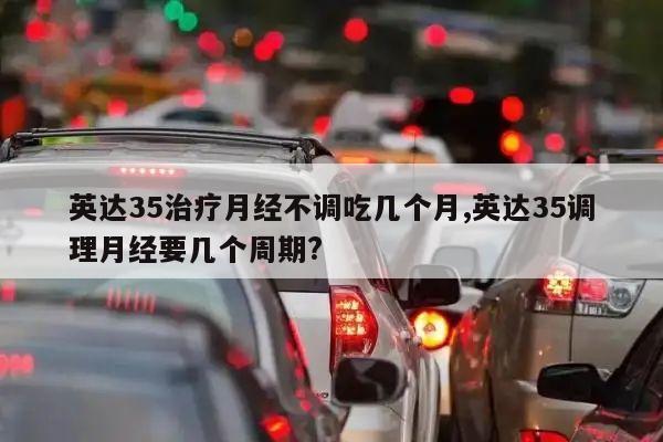 英达35治疗月经不调吃几个月,英达35调理月经要几个周期?