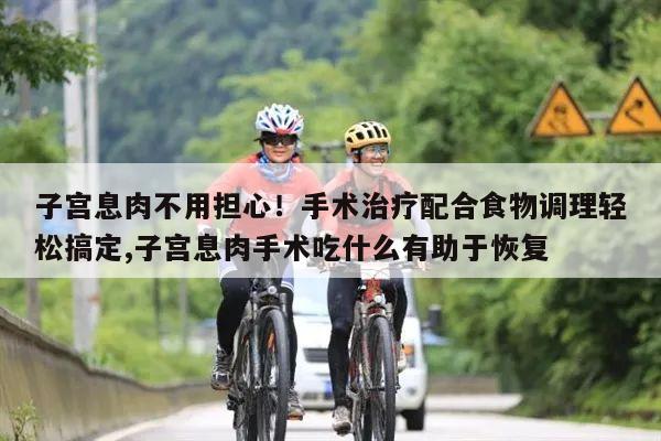 子宫息肉不用担心!手术治疗配合食物调理轻松搞定,子宫息肉手术吃什么有助于恢复