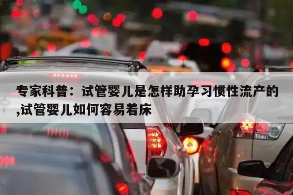 专家科普:试管婴儿是怎样助孕习惯性流产的,试管婴儿如何容易着床