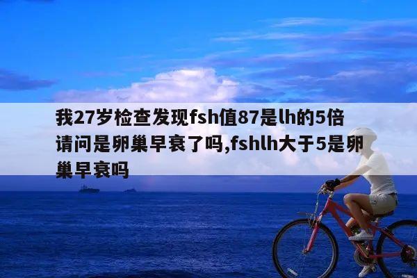 我27岁检查发现fsh值87是lh的5倍请问是卵巢早衰了吗,fshlh大于5是卵巢早衰吗