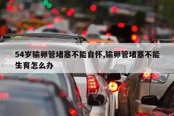 54岁输卵管堵塞不能自怀,输卵管堵塞不能生育怎么办