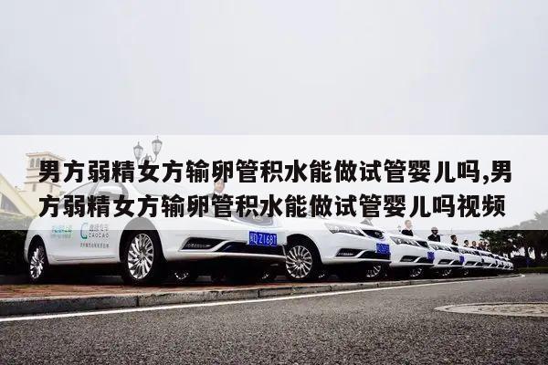 男方弱精女方输卵管积水能做试管婴儿吗,男方弱精女方输卵管积水能做试管婴儿吗视频