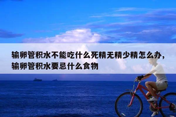 输卵管积水不能吃什么死精无精少精怎么办,输卵管积水要忌什么食物