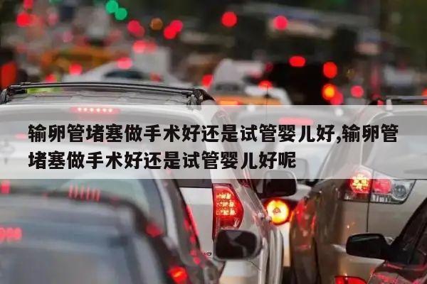 输卵管堵塞做手术好还是试管婴儿好,输卵管堵塞做手术好还是试管婴儿好呢