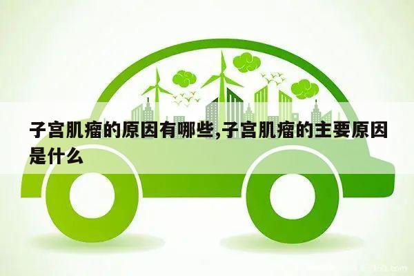 子宫肌瘤的原因有哪些,子宫肌瘤的主要原因是什么