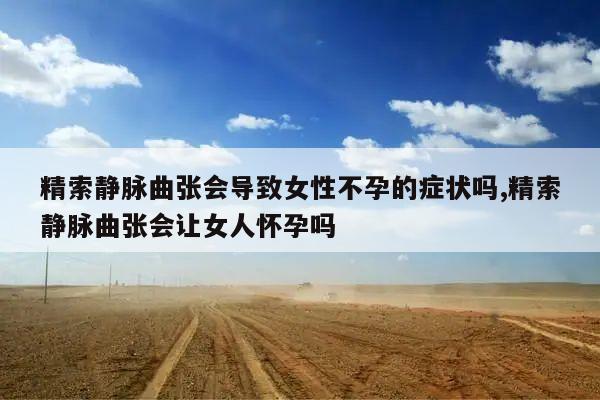 精索静脉曲张会导致女性不孕的症状吗,精索静脉曲张会让女人怀孕吗
