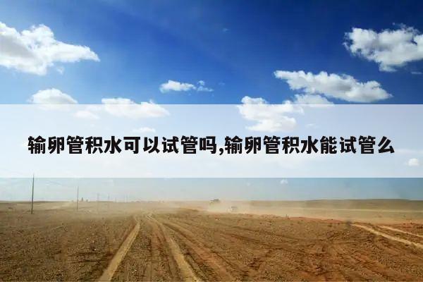 输卵管积水可以试管吗,输卵管积水能试管么